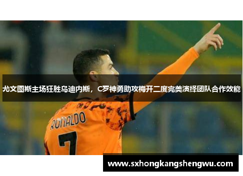 尤文图斯主场狂胜乌迪内斯，C罗神勇助攻梅开二度完美演绎团队合作效能
